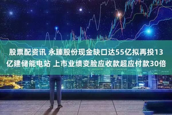 股票配资讯 永臻股份现金缺口达55亿拟再投13亿建储能电站 上市业绩变脸应收款超应付款30倍