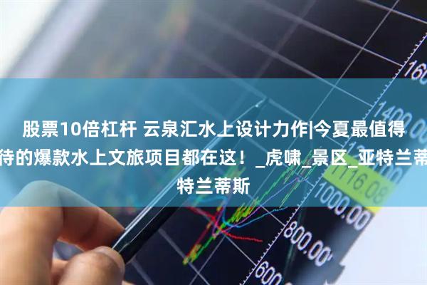 股票10倍杠杆 云泉汇水上设计力作|今夏最值得期待的爆款水上文旅项目都在这！_虎啸_景区_亚特兰蒂斯