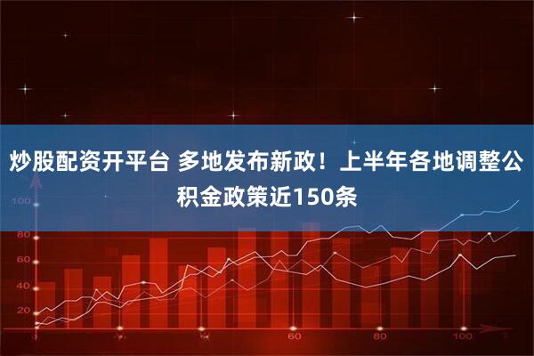 炒股配资开平台 多地发布新政！上半年各地调整公积金政策近150条
