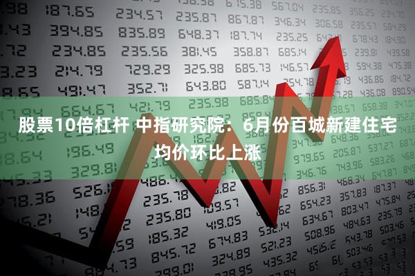 股票10倍杠杆 中指研究院：6月份百城新建住宅均价环比上涨