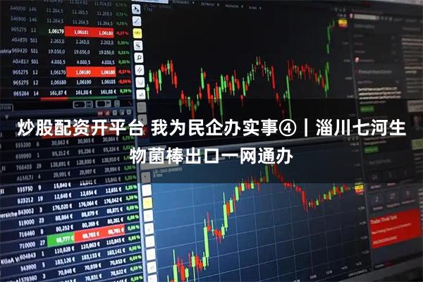 炒股配资开平台 我为民企办实事④｜淄川七河生物菌棒出口一网通办