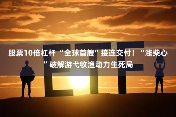 股票10倍杠杆 “全球首艘”接连交付！“潍柴心”破解游弋牧渔动力生死局
