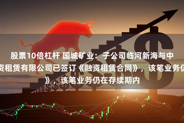 股票10倍杠杆 国城矿业：子公司临河新海与中电投融和融资租赁有限公司已签订《融资租赁合同》，该笔业务仍在存续期内