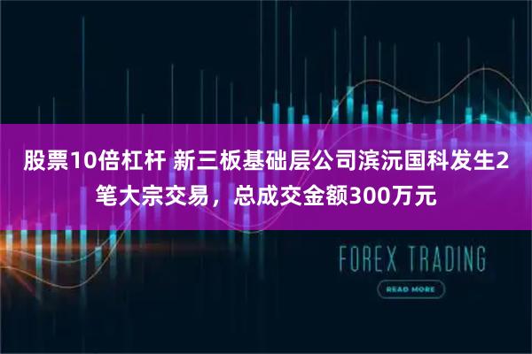 股票10倍杠杆 新三板基础层公司滨沅国科发生2笔大宗交易，总成交金额300万元