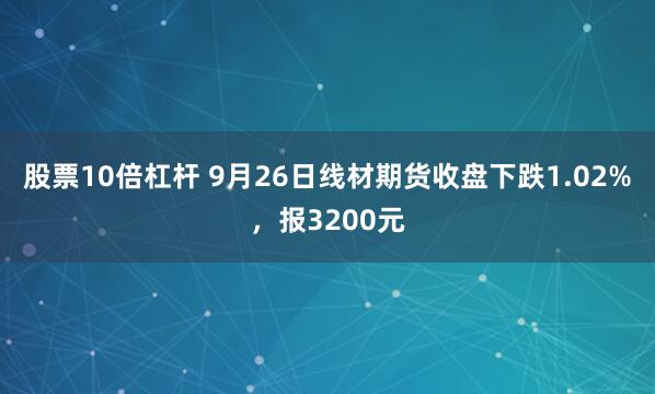 股票10倍杠杆 9月26日线材期货收盘下跌1.02%，报3200元