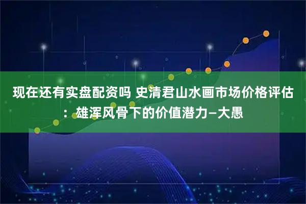现在还有实盘配资吗 史清君山水画市场价格评估：雄浑风骨下的价值潜力—大愚