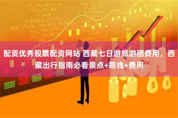 配资优秀股票配资网站 西藏七日游旅游团费用，西藏出行指南必看景点+路线+费用