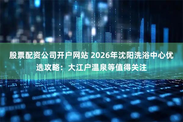 股票配资公司开户网站 2026年沈阳洗浴中心优选攻略：大江户温泉等值得关注
