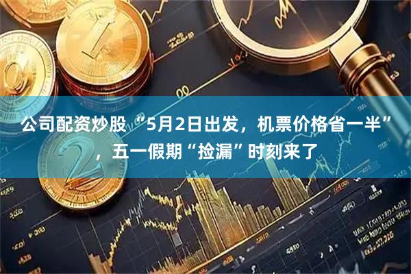 公司配资炒股 “5月2日出发，机票价格省一半”，五一假期“捡漏”时刻来了
