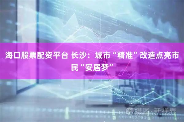 海口股票配资平台 长沙：城市“精准”改造点亮市民“安居梦”