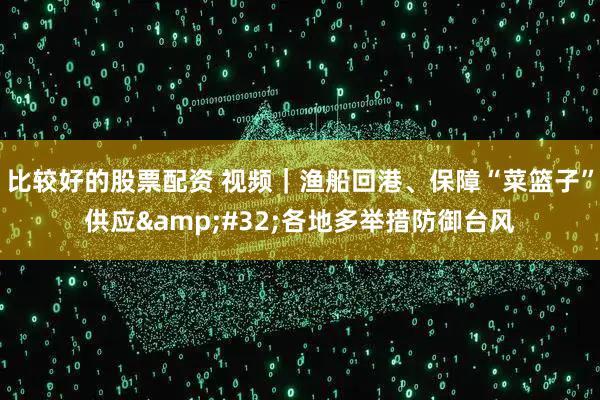 比较好的股票配资 视频｜渔船回港、保障“菜篮子”供应 各地多举措防御台风